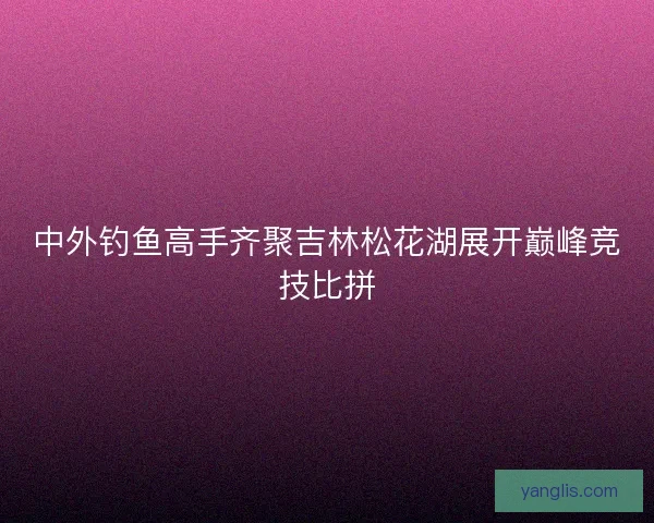 中外钓鱼高手齐聚吉林松花湖展开巅峰竞技比拼