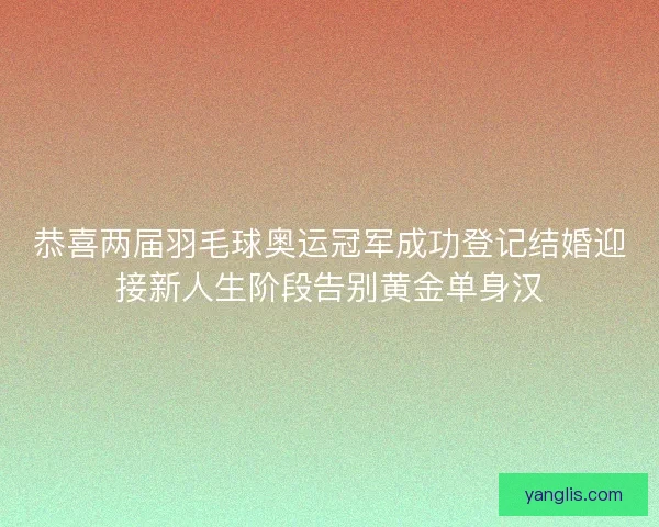恭喜两届羽毛球奥运冠军成功登记结婚迎接新人生阶段告别黄金单身汉