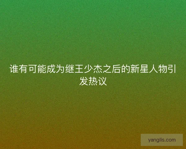 谁有可能成为继王少杰之后的新星人物引发热议