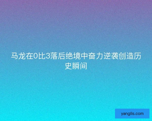 马龙在0比3落后绝境中奋力逆袭创造历史瞬间